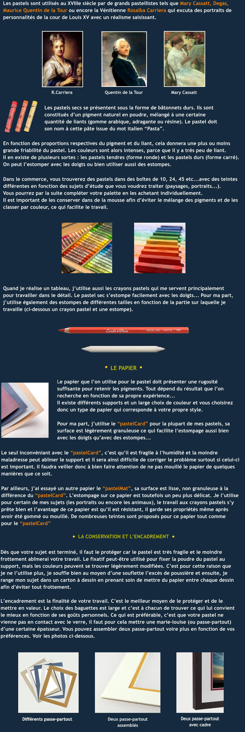 R.Carriera Quentin de la Tour Mary Cassatt En fonction des proportions respectives du pigment et du liant, cela donnera une plus ou moins  grande friabilité du pastel. Les couleurs sont alors intenses, parce que il y a très peu de liant.  Il en existe de plusieurs sortes : les pastels tendres (forme ronde) et les pastels durs (forme carré). On peut l’estomper avec les doigts ou bien utiliser aussi des estompes. Dans le commerce, vous trouverez des pastels dans des boîtes de 10, 24, 45 etc...avec des teintes différentes en fonction des sujets d’étude que vous voudrez traiter (paysages, portraits...).  Vous pourrez par la suite compléter votre palette en les achetant individuellement.  Il est important de les conserver dans de la mousse afin d’éviter le mélange des pigments et de les  classer par couleur, ce qui facilite le travail. Quand je réalise un tableau, j’utilise aussi les crayons pastels qui me servent principalement  pour travailler dans le détail. Le pastel sec s’estompe facilement avec les doigts... Pour ma part, j’utilise également des estompes de différentes tailles en fonction de la partie sur laquelle je travaille (ci-dessous un crayon pastel et une estompe).  LE PAPIER Le papier que l’on utilise pour le pastel doit présenter une rugosité suffisante pour retenir les pigments. Tout dépend du résultat que l’on recherche en fonction de sa propre expérience...  Il existe différents supports et un large choix de couleur et vous choisirez donc un type de papier qui corresponde à votre propre style.   Pour ma part, j’utilise le “pastelCard” pour la plupart de mes pastels, sa surface est légèrement granuleuse ce qui facilite l’estompage aussi bien avec les doigts qu’avec des estompes...  Le seul inconvéniant avec le “pastelCard”, c’est qu’il est fragile à l’humidité et la moindre  maladresse peut abîmer le support et il sera ainsi difficile de corriger le problème surtout si celui-ci  est important. Il faudra veiller donc à bien faire attention de ne pas mouillé le papier de quelques  manières que ce soit.  LA CONSERVATION ET L’ENCADREMENT Dès que votre sujet est terminé, il faut le protéger car le pastel est très fragile et le moindre  frottement abîmerai votre travail. Le fixatif peut-être utilisé pour fixer la poudre du pastel au  support, mais les couleurs peuvent se trouver légèrement modifiées. C’est pour cette raison que je ne l’utilise plus, je souffle bien au moyen d’une souflette l’excès de poussière et ensuite, je range mon sujet dans un carton à dessin en prenant soin de mettre du papier entre chaque dessin afin d’éviter tout frottement.  L’encadrement est la finalité de votre travail. C’est le meilleur moyen de le protéger et de le mettre en valeur. Le choix des baguettes est large et c’est à chacun de trouver ce qui lui convient le mieux en fonction de ses goûts personnels. Ce qui est préférable, c’est que votre pastel ne vienne pas en contact avec le verre, il faut pour cela mettre une marie-louise (ou passe-partout) d’une certaine épaisseur. Vous pouvez assembler deux passe-partout voire plus en fonction de vos préférences. Voir les photos ci-dessous.   Deux passe-partout assemblés Différents passe-partout Deux passe-partout avec cadre Par ailleurs, j’ai essayé un autre papier le “pastelMat”, sa surface est lisse, non granuleuse à la différence du “pastelCard”. L’estompage sur ce papier est toutefois un peu plus délicat. Je l’utilise pour certain de mes sujets (les portraits ou encore les animaux), le travail aux crayons pastels s’y  prête bien et l’avantage de ce papier est qu’il est résistant, il garde ses propriétés même après  avoir été gommé ou mouillé. De nombreuses teintes sont proposés pour ce papier tout comme  pour le “pastelCard” Les pastels secs se présentent sous la forme de bâtonnets durs. Ils sont constitués d’un pigment naturel en poudre, mélangé à une certaine quantité de liants (gomme arabique, adragante ou résine). Le pastel doit son nom à cette pâte issue du mot italien “Pasta”. Les pastels sont utilisés au XVIIIe siècle par de grands pastellistes tels que Mary Cassatt, Degas, Maurice Quentin de la Tour ou encore la Vénitienne Rosalba Carriera qui excuta des portraits de personnalités de la cour de Louis XV avec un réalisme saisissant.
